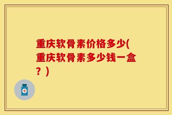 重庆软骨素价格多少(重庆软骨素多少钱一盒？)