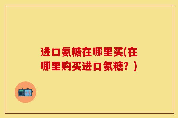 进口氨糖在哪里买(在哪里购买进口氨糖？)