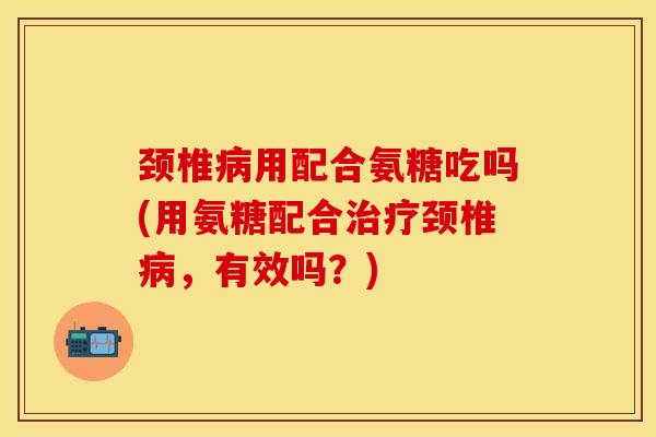 颈椎病用配合氨糖吃吗(用氨糖配合治疗颈椎病，有效吗？)