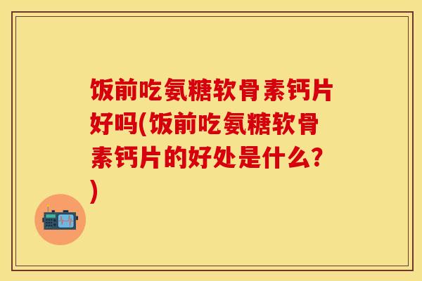 饭前吃氨糖软骨素钙片好吗(饭前吃氨糖软骨素钙片的好处是什么?) 饭前吃氨糖软骨素钙片好吗(饭前吃氨糖软骨素钙片的好处是什么?)