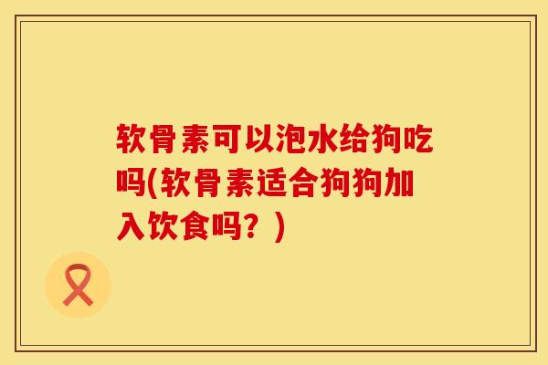 软骨素可以泡水给狗吃吗(软骨素适合狗狗加入饮食吗？)