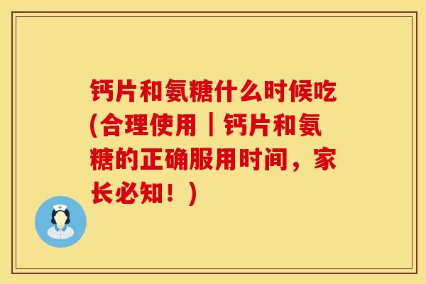 钙片和氨糖什么时候吃(合理使用｜钙片和氨糖的正确服用时间，家长必知！)