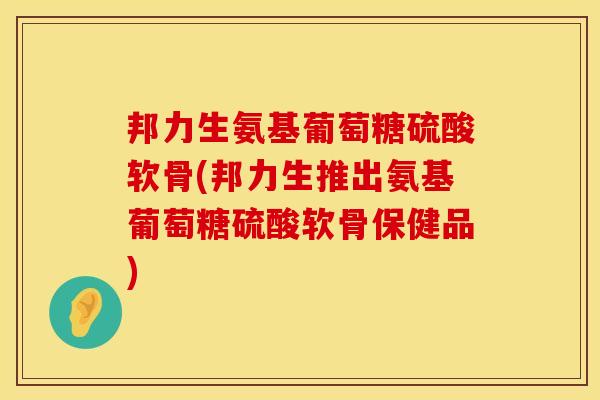邦力生氨基葡萄糖硫酸软骨(邦力生推出氨基葡萄糖硫酸软骨保健品) 邦力生氨基葡萄糖硫酸软骨(邦力生推出氨基葡萄糖硫酸软骨保健品)