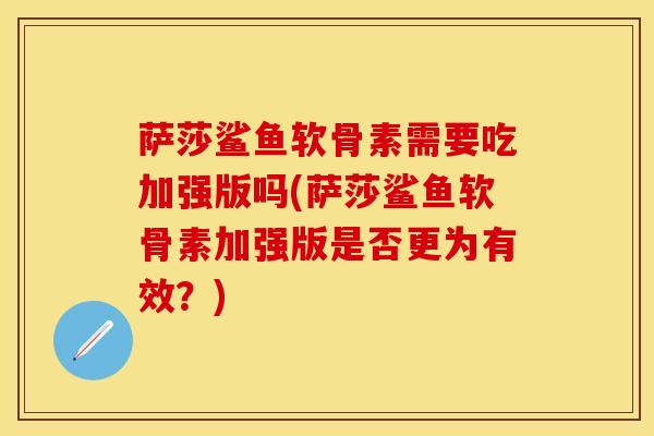 萨莎鲨鱼软骨素需要吃加强版吗(萨莎鲨鱼软骨素加强版是否更为有效？)