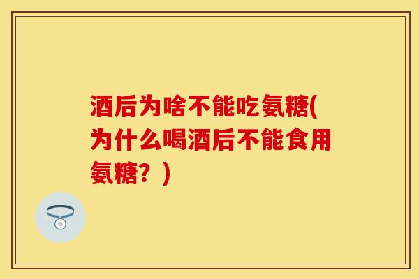 酒后为啥不能吃氨糖(为什么喝酒后不能食用氨糖？)