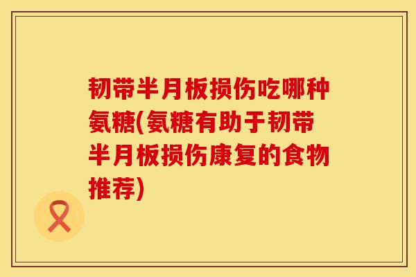 韧带半月板损伤吃哪种氨糖(氨糖有助于韧带半月板损伤康复的食物推荐)