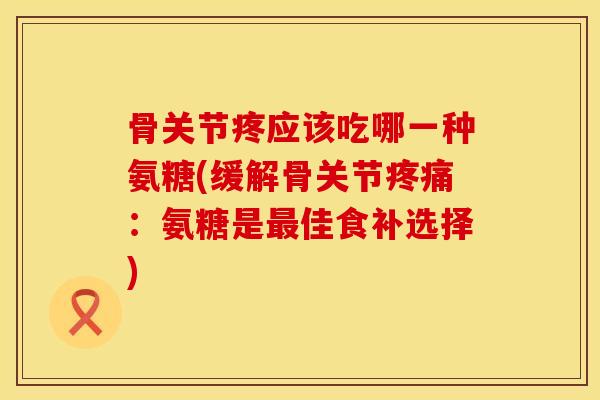 骨关节疼应该吃哪一种氨糖(缓解骨关节疼痛：氨糖是最佳食补选择)