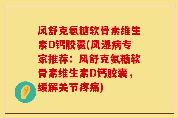 风舒克氨糖软骨素维生素D钙胶囊(风湿病专家推荐：风舒克氨糖软骨素维生素D钙胶囊，缓解关节疼痛)