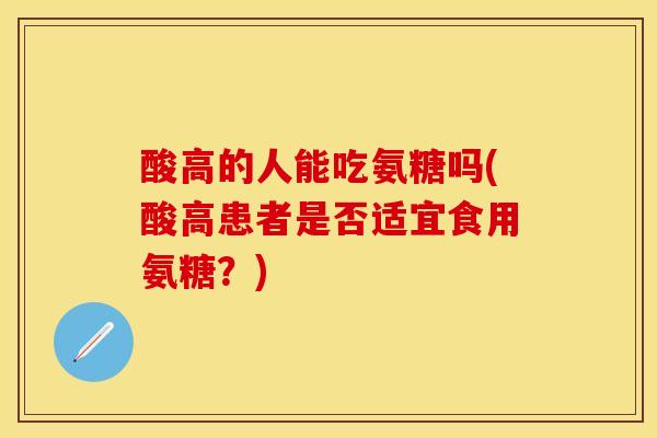 酸高的人能吃氨糖吗(酸高患者是否适宜食用氨糖？)