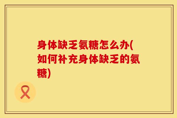 身体缺乏氨糖怎么办(如何补充身体缺乏的氨糖)