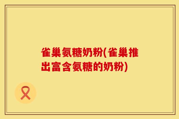 雀巢氨糖奶粉(雀巢推出富含氨糖的奶粉)