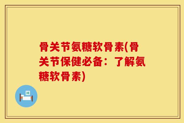骨关节氨糖软骨素(骨关节保健必备：了解氨糖软骨素)