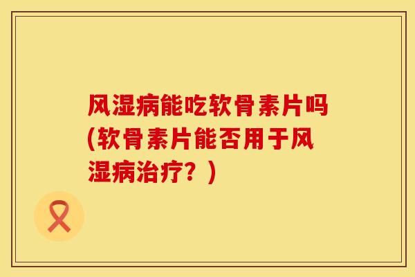 风湿病能吃软骨素片吗(软骨素片能否用于风湿病治疗？)