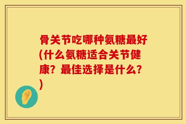 骨关节吃哪种氨糖最好(什么氨糖适合关节健康？最佳选择是什么？)