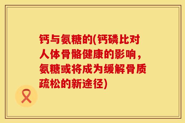 钙与氨糖的(钙磷比对人体骨骼健康的影响，氨糖或将成为缓解骨质疏松的新途径)