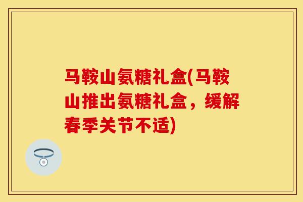 马鞍山氨糖礼盒(马鞍山推出氨糖礼盒，缓解春季关节不适)