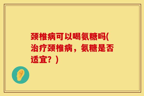 颈椎可以喝氨糖吗(颈椎,氨糖是否适宜?) 颈椎可以喝氨糖吗(颈椎,氨糖是否适宜?)