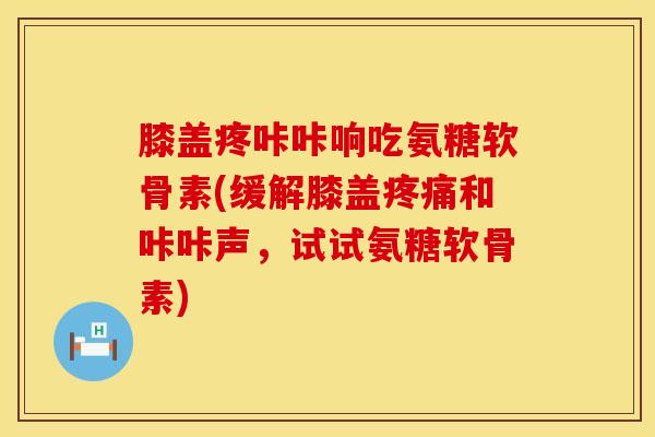 膝盖疼咔咔响吃氨糖软骨素(缓解膝盖疼痛和咔咔声,试试氨糖软骨素)