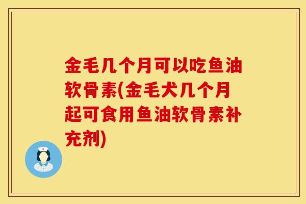 金毛几个月可以吃鱼油软骨素(金毛犬几个月起可食用鱼油软骨素补充剂)