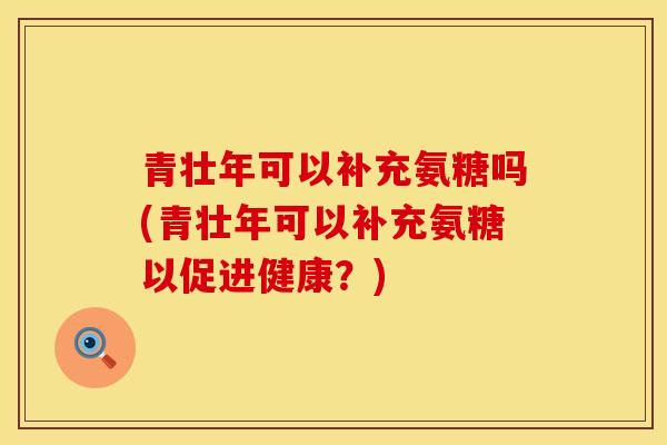 青壮年可以补充氨糖吗(青壮年可以补充氨糖以促进健康？)