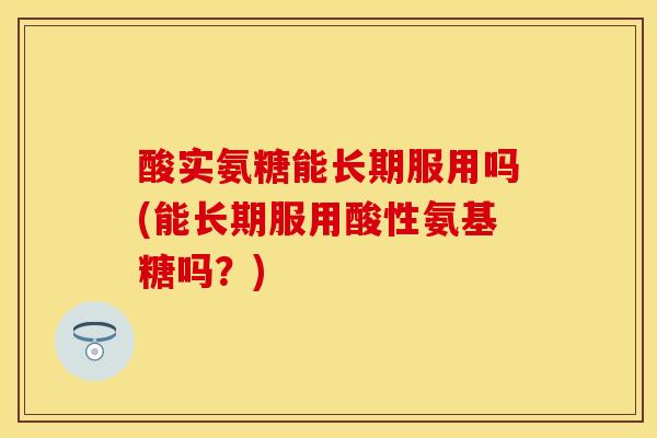酸实氨糖能长期服用吗(能长期服用酸性氨基糖吗？)