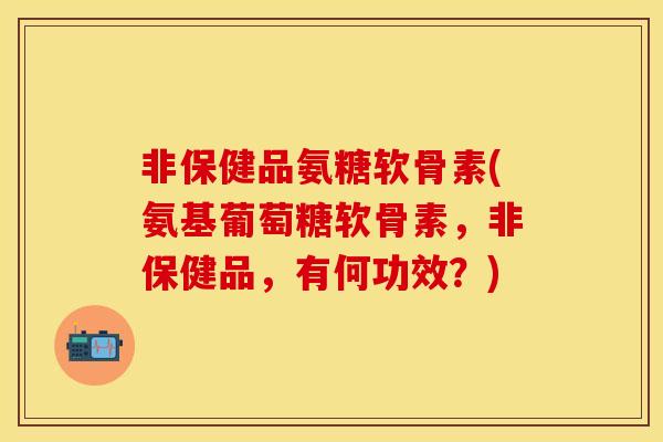 非保健品氨糖软骨素(氨基葡萄糖软骨素，非保健品，有何功效？)