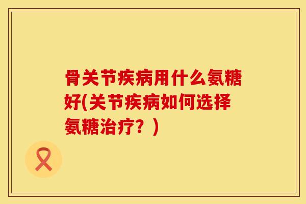 骨关节疾病用什么氨糖好(关节疾病如何选择氨糖治疗？)