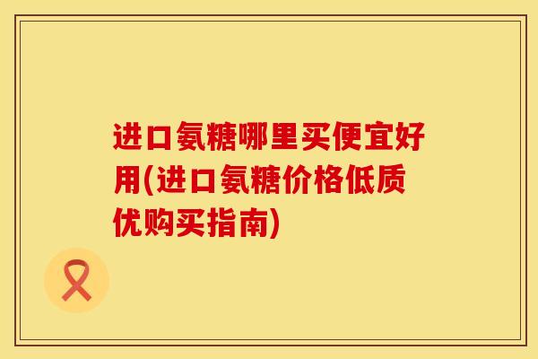 进口氨糖哪里买便宜好用(进口氨糖价格低质优购买指南)