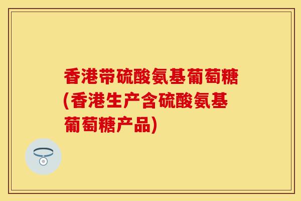 香港带硫酸氨基葡萄糖(香港生产含硫酸氨基葡萄糖产品)