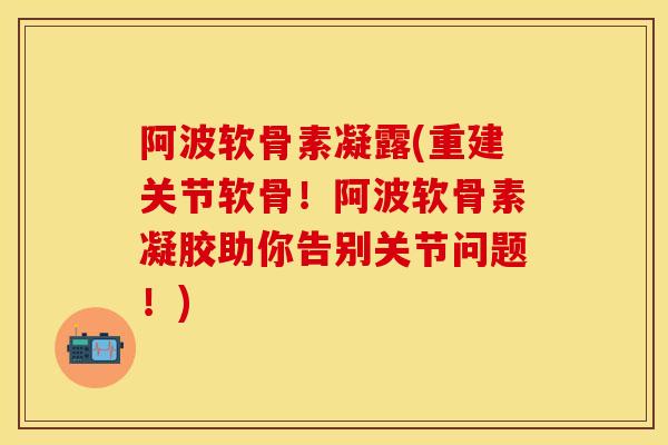 阿波软骨素凝露(重建关节软骨！阿波软骨素凝胶助你告别关节问题！)