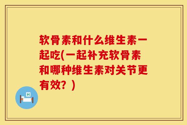 软骨素和什么维生素一起吃(一起补充软骨素和哪种维生素对关节更有效？)