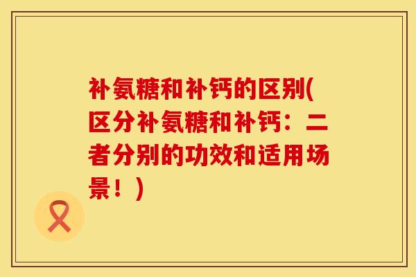 补氨糖和补钙的区别(区分补氨糖和补钙：二者分别的功效和适用场景！)