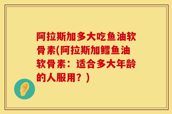 阿拉斯加多大吃鱼油软骨素(阿拉斯加鳕鱼油软骨素：适合多大年龄的人服用？)