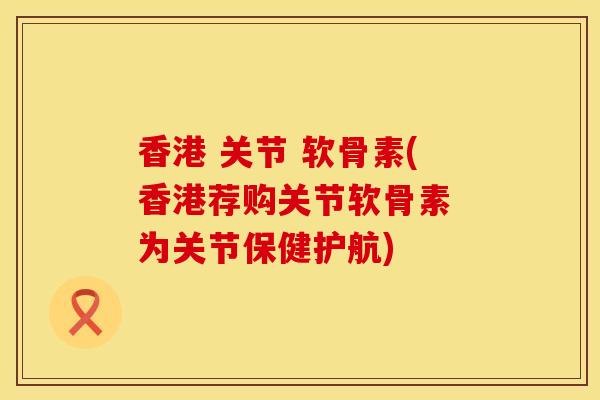 香港 关节 软骨素(香港荐购关节软骨素 为关节保健护航)