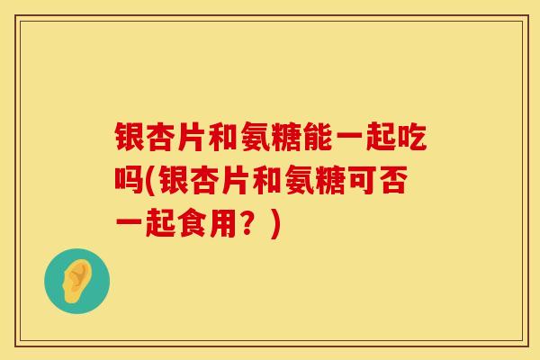 银杏片和氨糖能一起吃吗(银杏片和氨糖可否一起食用?) 银杏片和氨糖能一起吃吗(银杏片和氨糖可否一起食用?)