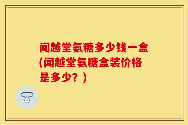 闻越堂氨糖多少钱一盒(闻越堂氨糖盒装价格是多少?)
