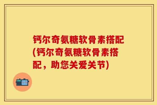 钙尔奇氨糖软骨素搭配(钙尔奇氨糖软骨素搭配，助您关爱关节)