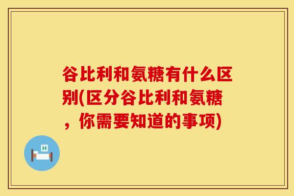 谷比利和氨糖有什么区别(区分谷比利和氨糖，你需要知道的事项)
