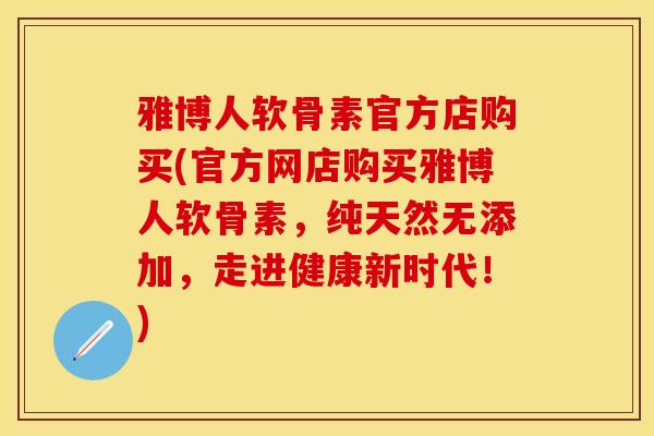 雅博人软骨素官方店购买(官方网店购买雅博人软骨素，纯天然无添加，走进健康新时代！)