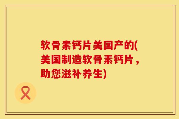 软骨素钙片美国产的(美国制造软骨素钙片，助您滋补养生)