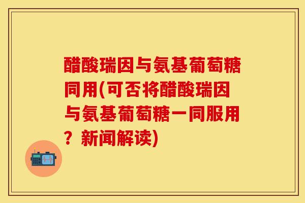 醋酸瑞因与氨基葡萄糖同用(可否将醋酸瑞因与氨基葡萄糖一同服用？新闻解读)