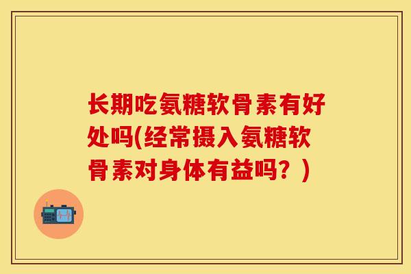 长期吃氨糖软骨素有好处吗(经常摄入氨糖软骨素对身体有益吗?) 长期吃氨糖软骨素有好处吗(经常摄入氨糖软骨素对身体有益吗?)