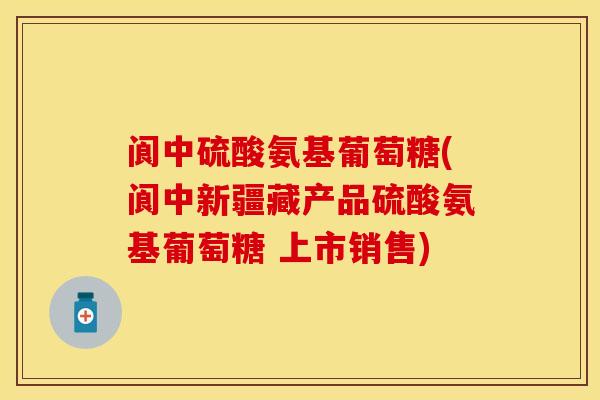阆中硫酸氨基葡萄糖(阆中新疆藏产品硫酸氨基葡萄糖 上市销售)