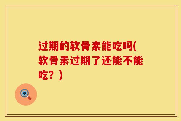 过期的软骨素能吃吗(软骨素过期了还能不能吃？)