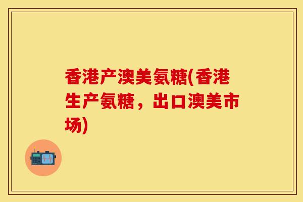 香港产澳美氨糖(香港生产氨糖,出口澳美市场) 香港产澳美氨糖(香港生产氨糖,出口澳美市场)
