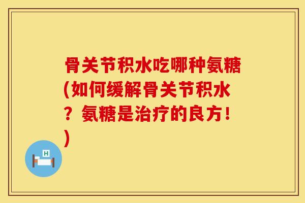 骨关节积水吃哪种氨糖(如何缓解骨关节积水？氨糖是治疗的良方！)