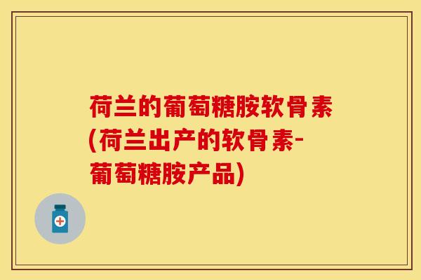 荷兰的葡萄糖胺软骨素(荷兰出产的软骨素-葡萄糖胺产品)