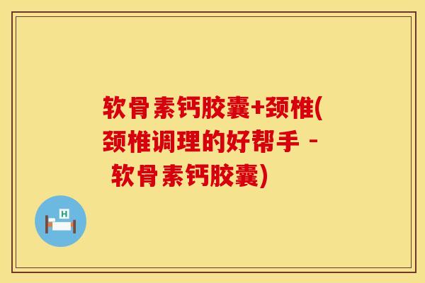 软骨素钙胶囊+颈椎(颈椎调理的好帮手 - 软骨素钙胶囊)