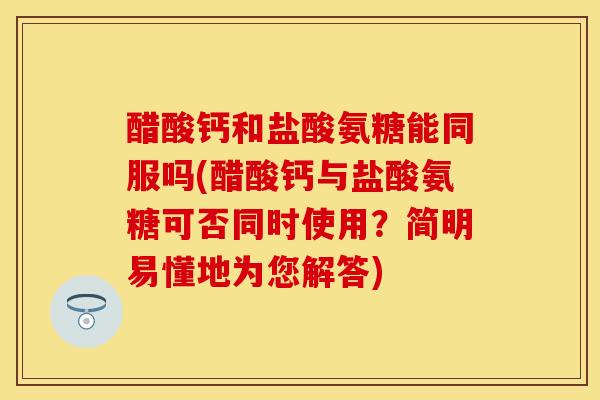 醋酸钙和盐酸氨糖能同服吗(醋酸钙与盐酸氨糖可否同时使用?简明易懂地为您解答) 醋酸钙和盐酸氨糖能同服吗(醋酸钙与盐酸氨糖可否同时使用?简明易懂地为您解答)