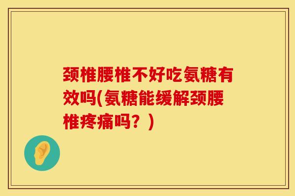 颈椎腰椎不好吃氨糖有效吗(氨糖能缓解颈腰椎疼痛吗？)